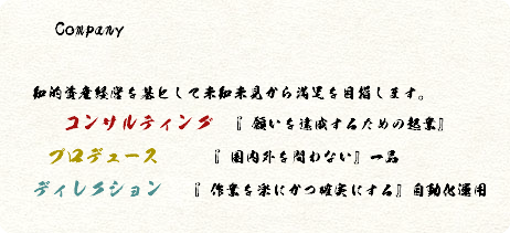  Company 知的資産経営を基として未知未見から満足を目指します。 コンサルティング 『願いを達成するための起業』 プロデュース 『国内外を問わない』一品 ディレクション 『作業を楽にかつ確実にする』自動化運用 