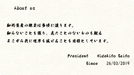  About us 知的資産の概要は多岐に渡ります。 知らないことを識り、見たことのないものを観る そこから共に世界を拡げることを目標としています。 President Hidehito Saito Since 26/03/2019 